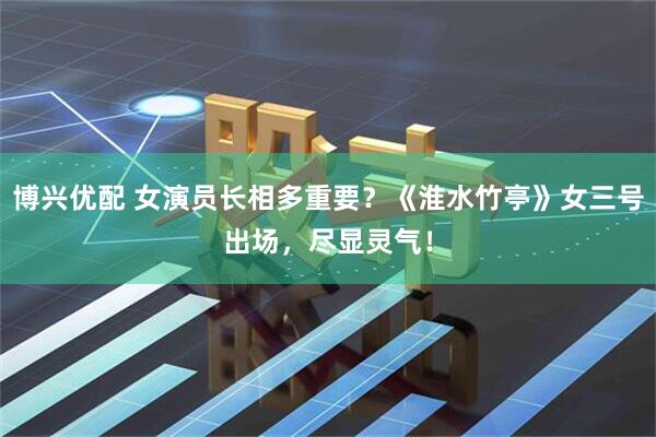 博兴优配 女演员长相多重要？《淮水竹亭》女三号出场，尽显灵气！