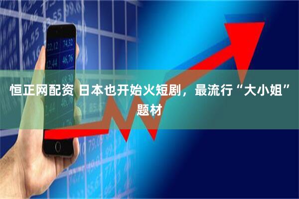 恒正网配资 日本也开始火短剧，最流行“大小姐”题材