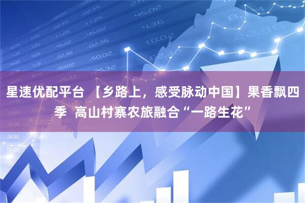 星速优配平台 【乡路上，感受脉动中国】果香飘四季  高山村寨农旅融合“一路生花”