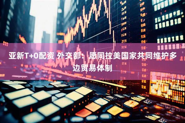亚新T+0配资 外交部：愿同拉美国家共同维护多边贸易体制