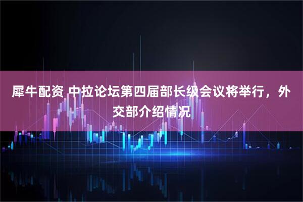 犀牛配资 中拉论坛第四届部长级会议将举行，外交部介绍情况