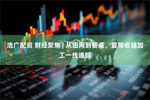 浩广配资 财经聚焦 | 从田间到餐桌，夏粮收储加工一线追踪