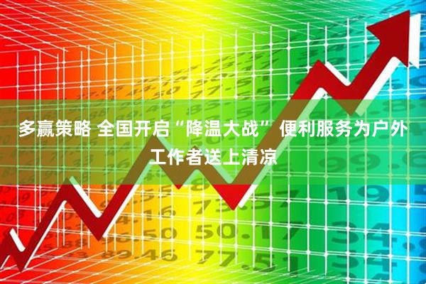 多赢策略 全国开启“降温大战” 便利服务为户外工作者送上清凉