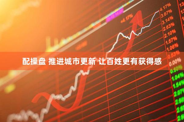配操盘 推进城市更新 让百姓更有获得感