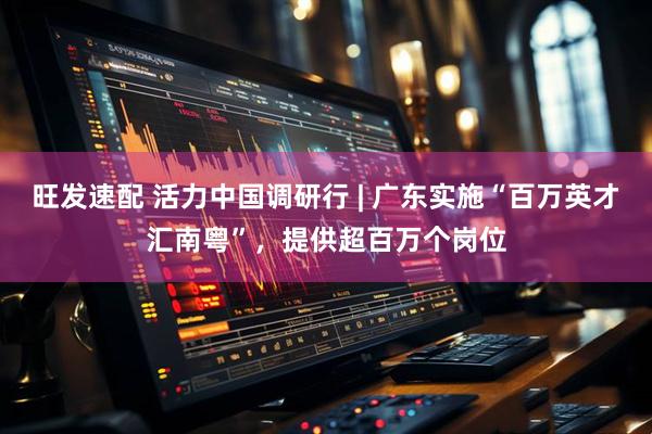 旺发速配 活力中国调研行 | 广东实施“百万英才汇南粤”，提供超百万个岗位