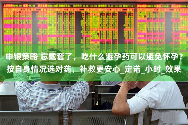 申银策略 忘戴套了，吃什么避孕药可以避免怀孕？按自身情况选对药，补救更安心_定诺_小时_效果