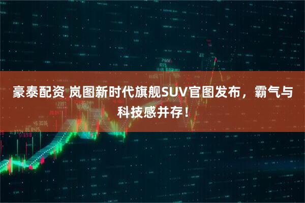 豪泰配资 岚图新时代旗舰SUV官图发布，霸气与科技感并存！
