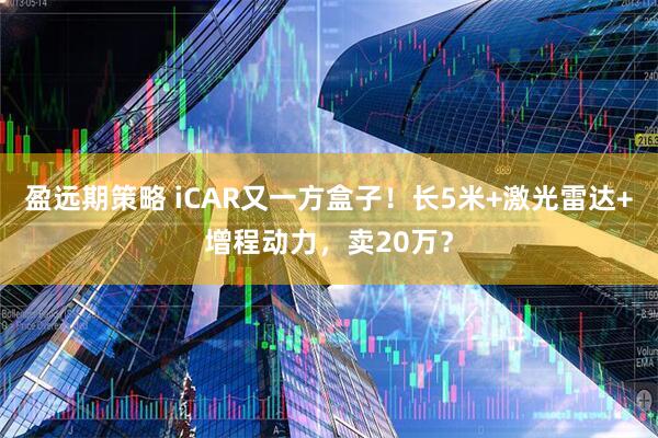 盈远期策略 iCAR又一方盒子！长5米+激光雷达+增程动力，卖20万？