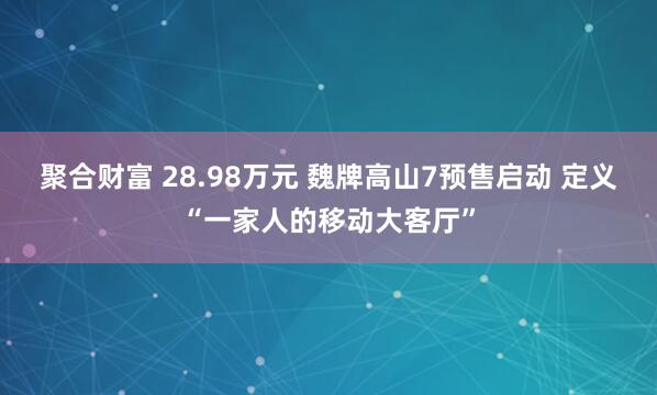 聚合财富 28.98万元 魏牌高山7预售启动 定义“一家人的移动大客厅”