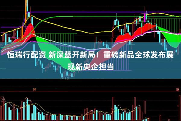 恒瑞行配资 新深蓝开新局！重磅新品全球发布展现新央企担当