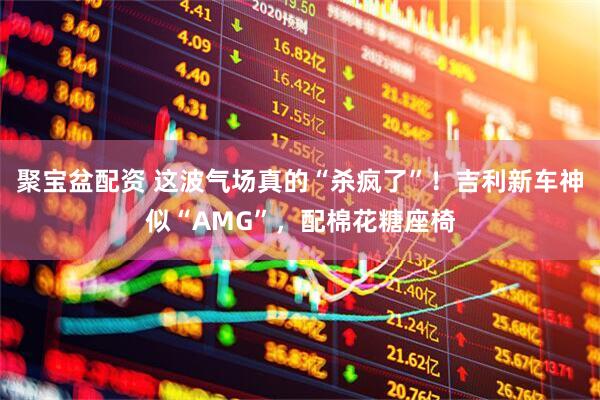 聚宝盆配资 这波气场真的“杀疯了”！吉利新车神似“AMG”，配棉花糖座椅