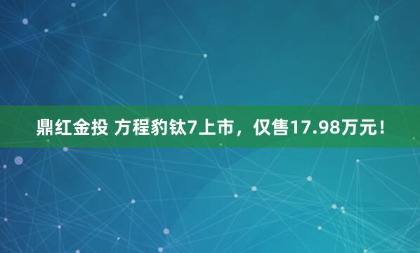 鼎红金投 方程豹钛7上市，仅售17.98万元！