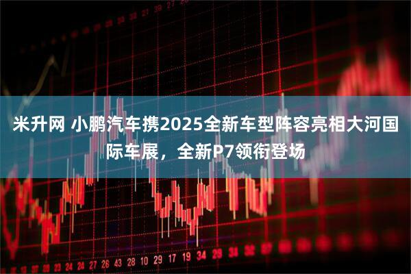 米升网 小鹏汽车携2025全新车型阵容亮相大河国际车展，全新P7领衔登场