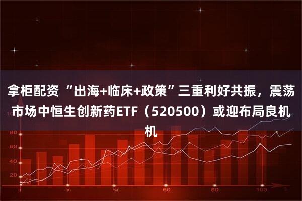 拿柜配资 “出海+临床+政策”三重利好共振，震荡市场中恒生创新药ETF（520500）或迎布局良机