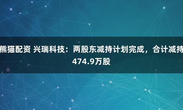 熊猫配资 兴瑞科技：两股东减持计划完成，合计减持474.9万股