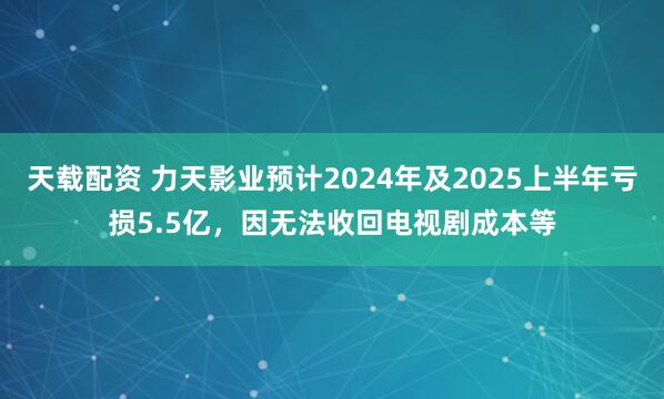 天载配资 力天影业预计2024年及2025上半年亏损5.5亿，因无法收回电视剧成本等