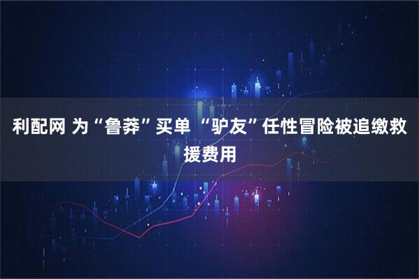 利配网 为“鲁莽”买单 “驴友”任性冒险被追缴救援费用