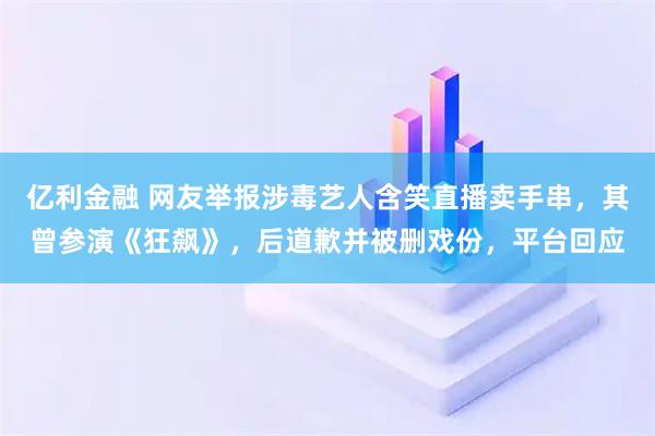 亿利金融 网友举报涉毒艺人含笑直播卖手串，其曾参演《狂飙》，后道歉并被删戏份，平台回应