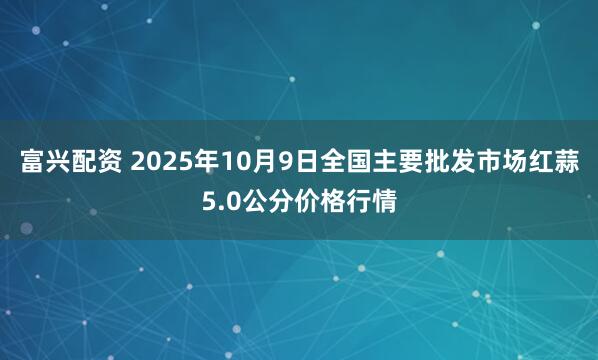 富兴配资 2025年10月9日全国主要批发市场红蒜5.0公分价格行情