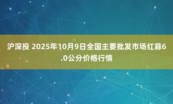 沪深投 2025年10月9日全国主要批发市场红蒜6.0公分价格行情