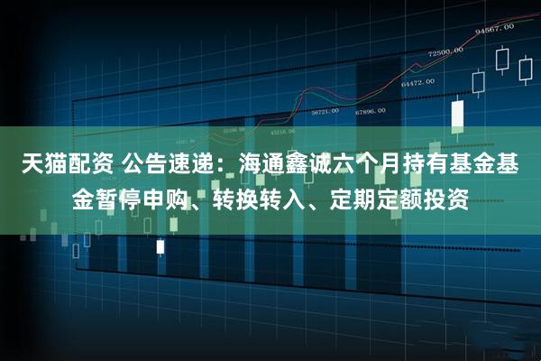 天猫配资 公告速递：海通鑫诚六个月持有基金基金暂停申购、转换转入、定期定额投资