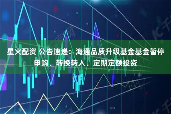 星火配资 公告速递：海通品质升级基金基金暂停申购、转换转入、定期定额投资