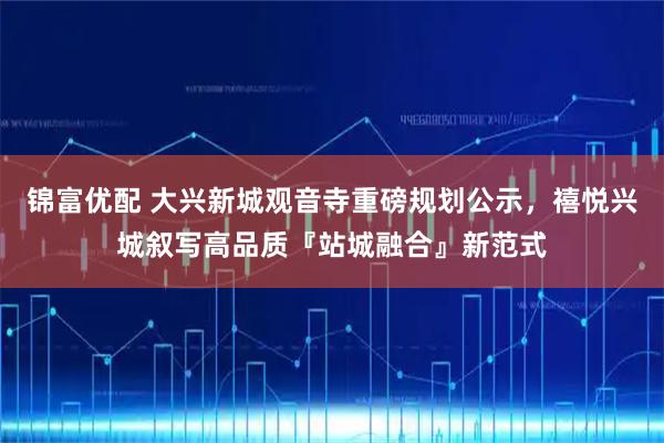 锦富优配 大兴新城观音寺重磅规划公示，禧悦兴城叙写高品质『站城融合』新范式