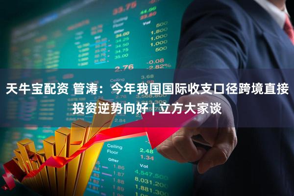 天牛宝配资 管涛：今年我国国际收支口径跨境直接投资逆势向好 | 立方大家谈