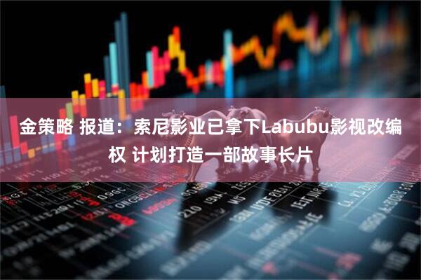 金策略 报道：索尼影业已拿下Labubu影视改编权 计划打造一部故事长片