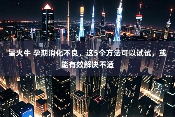 星火牛 孕期消化不良，这5个方法可以试试，或能有效解决不适