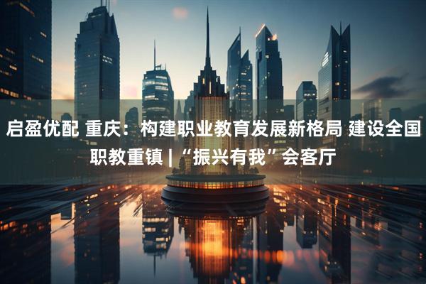 启盈优配 重庆：构建职业教育发展新格局 建设全国职教重镇 | “振兴有我”会客厅