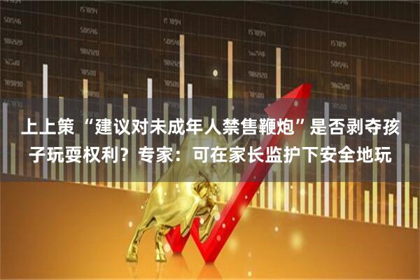 上上策 “建议对未成年人禁售鞭炮”是否剥夺孩子玩耍权利？专家：可在家长监护下安全地玩