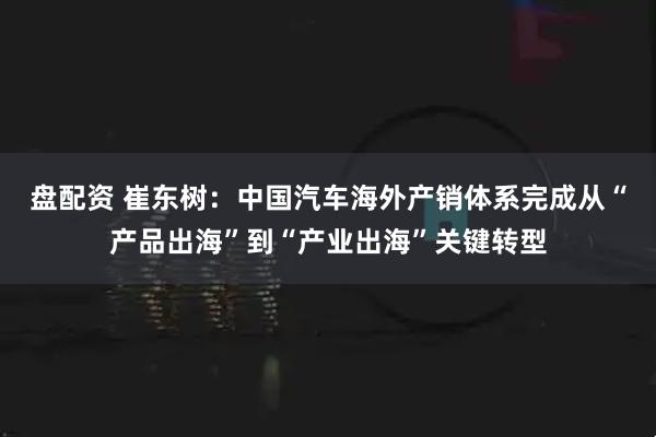 盘配资 崔东树：中国汽车海外产销体系完成从“产品出海”到“产业出海”关键转型