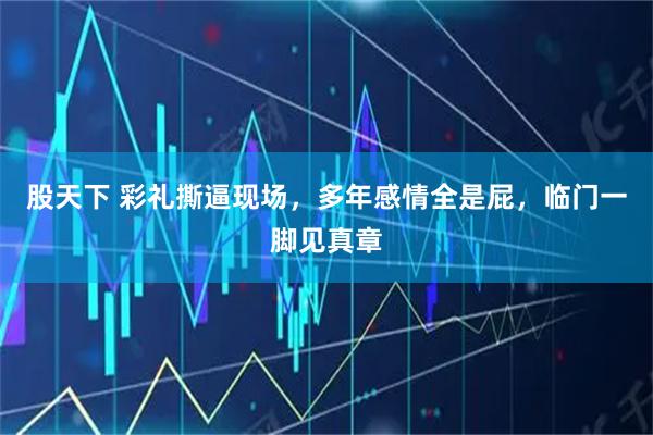 股天下 彩礼撕逼现场，多年感情全是屁，临门一脚见真章