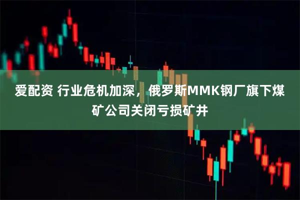 爱配资 行业危机加深，俄罗斯MMK钢厂旗下煤矿公司关闭亏损矿井
