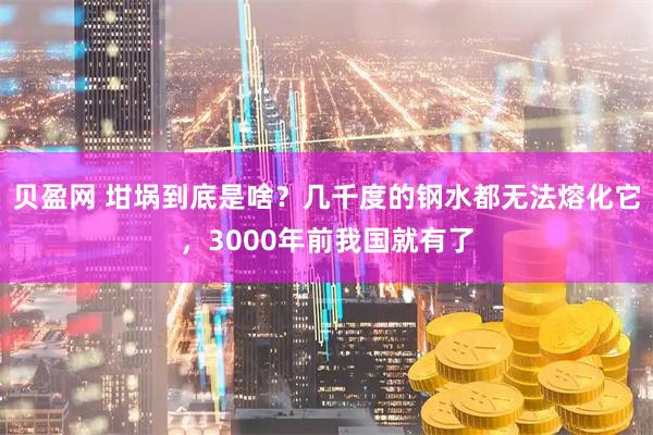 贝盈网 坩埚到底是啥？几千度的钢水都无法熔化它，3000年前我国就有了